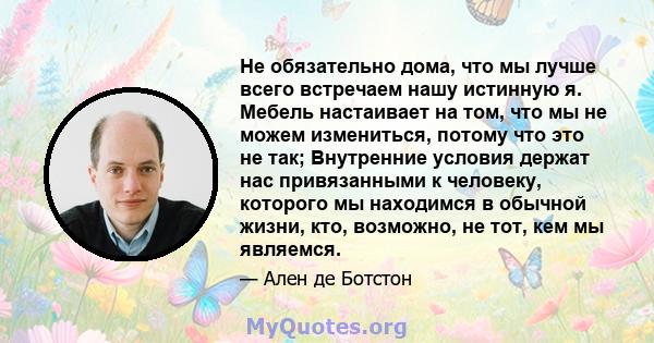 Не обязательно дома, что мы лучше всего встречаем нашу истинную я. Мебель настаивает на том, что мы не можем измениться, потому что это не так; Внутренние условия держат нас привязанными к человеку, которого мы