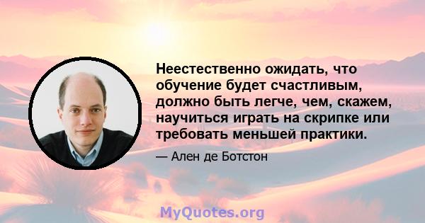 Неестественно ожидать, что обучение будет счастливым, должно быть легче, чем, скажем, научиться играть на скрипке или требовать меньшей практики.