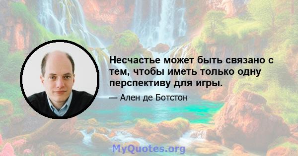 Несчастье может быть связано с тем, чтобы иметь только одну перспективу для игры.