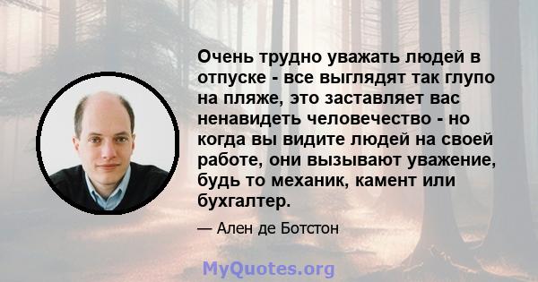 Очень трудно уважать людей в отпуске - все выглядят так глупо на пляже, это заставляет вас ненавидеть человечество - но когда вы видите людей на своей работе, они вызывают уважение, будь то механик, камент или бухгалтер.