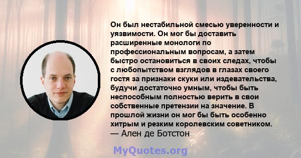 Он был нестабильной смесью уверенности и уязвимости. Он мог бы доставить расширенные монологи по профессиональным вопросам, а затем быстро остановиться в своих следах, чтобы с любопытством взглядов в глазах своего гостя 