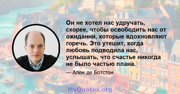 Он не хотел нас удручать, скорее, чтобы освободить нас от ожиданий, которые вдохновляют горечь. Это утешит, когда любовь подводила нас, услышать, что счастье никогда не было частью плана.