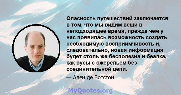 Опасность путешествий заключается в том, что мы видим вещи в неподходящее время, прежде чем у нас появилась возможность создать необходимую восприимчивость и, следовательно, новая информация будет столь же бесполезна и