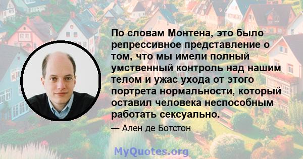 По словам Монтена, это было репрессивное представление о том, что мы имели полный умственный контроль над нашим телом и ужас ухода от этого портрета нормальности, который оставил человека неспособным работать сексуально.