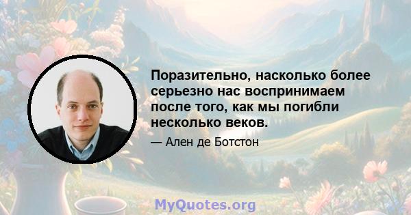 Поразительно, насколько более серьезно нас воспринимаем после того, как мы погибли несколько веков.