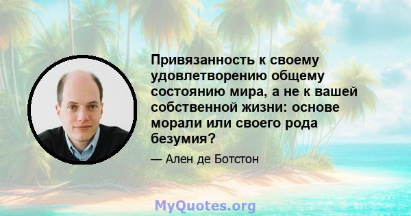 Привязанность к своему удовлетворению общему состоянию мира, а не к вашей собственной жизни: основе морали или своего рода безумия?