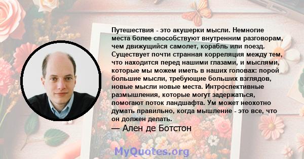 Путешествия - это акушерки мысли. Немногие места более способствуют внутренним разговорам, чем движущийся самолет, корабль или поезд. Существует почти странная корреляция между тем, что находится перед нашими глазами, и 