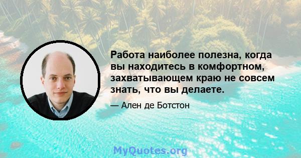 Работа наиболее полезна, когда вы находитесь в комфортном, захватывающем краю не совсем знать, что вы делаете.