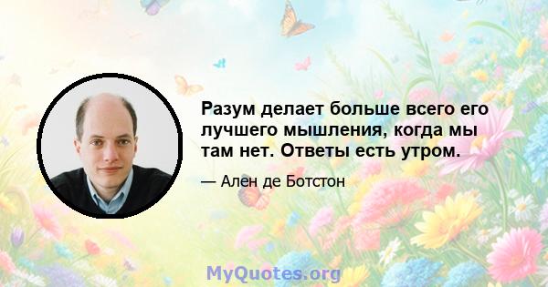 Разум делает больше всего его лучшего мышления, когда мы там нет. Ответы есть утром.