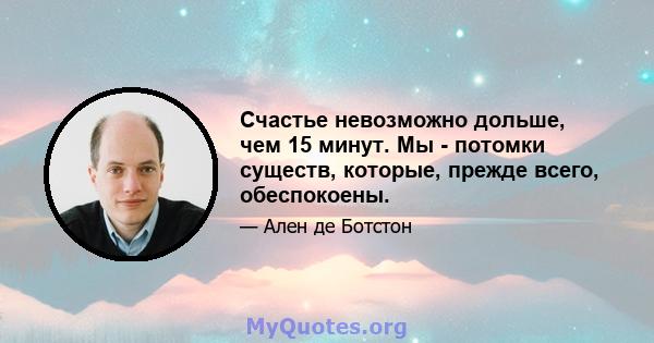 Счастье невозможно дольше, чем 15 минут. Мы - потомки существ, которые, прежде всего, обеспокоены.