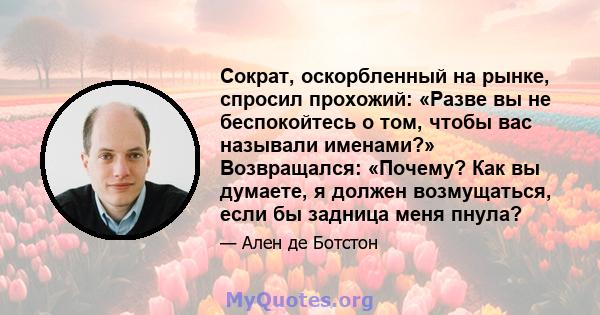 Сократ, оскорбленный на рынке, спросил прохожий: «Разве вы не беспокойтесь о том, чтобы вас называли именами?» Возвращался: «Почему? Как вы думаете, я должен возмущаться, если бы задница меня пнула?