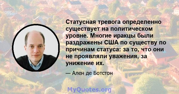 Статусная тревога определенно существует на политическом уровне. Многие иракцы были раздражены США по существу по причинам статуса: за то, что они не проявляли уважения, за унижение их.