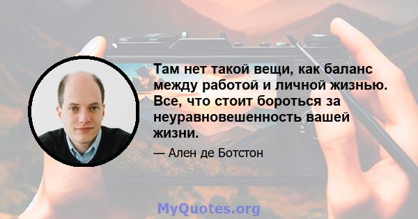 Там нет такой вещи, как баланс между работой и личной жизнью. Все, что стоит бороться за неуравновешенность вашей жизни.