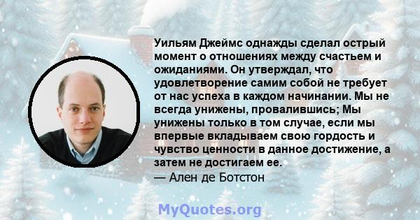 Уильям Джеймс однажды сделал острый момент о отношениях между счастьем и ожиданиями. Он утверждал, что удовлетворение самим собой не требует от нас успеха в каждом начинании. Мы не всегда унижены, провалившись; Мы