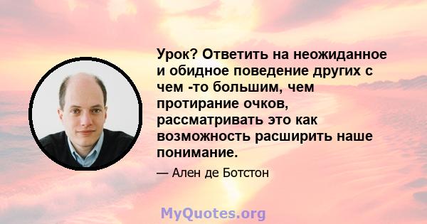 Урок? Ответить на неожиданное и обидное поведение других с чем -то большим, чем протирание очков, рассматривать это как возможность расширить наше понимание.