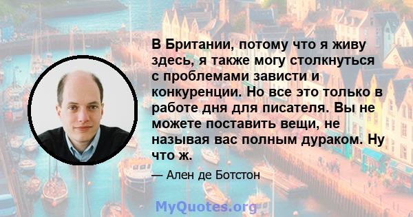 В Британии, потому что я живу здесь, я также могу столкнуться с проблемами зависти и конкуренции. Но все это только в работе дня для писателя. Вы не можете поставить вещи, не называя вас полным дураком. Ну что ж.