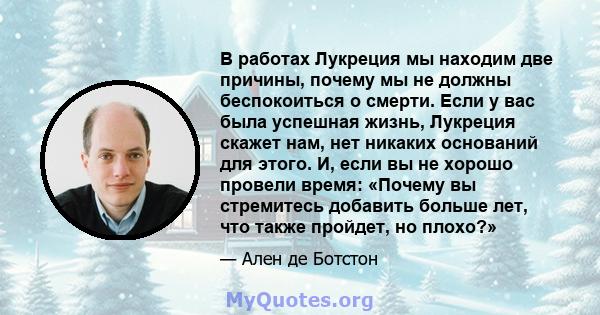 В работах Лукреция мы находим две причины, почему мы не должны беспокоиться о смерти. Если у вас была успешная жизнь, Лукреция скажет нам, нет никаких оснований для этого. И, если вы не хорошо провели время: «Почему вы