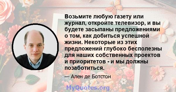 Возьмите любую газету или журнал, откройте телевизор, и вы будете засыпаны предложениями о том, как добиться успешной жизни. Некоторые из этих предложений глубоко бесполезны для наших собственных проектов и приоритетов