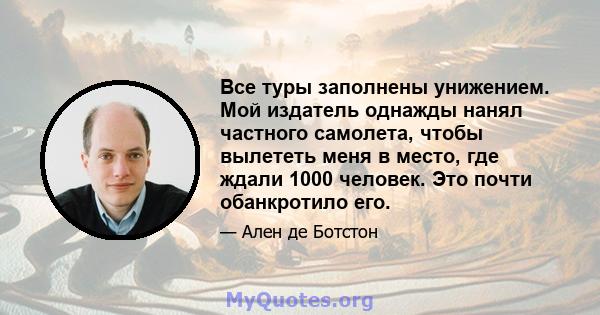 Все туры заполнены унижением. Мой издатель однажды нанял частного самолета, чтобы вылететь меня в место, где ждали 1000 человек. Это почти обанкротило его.