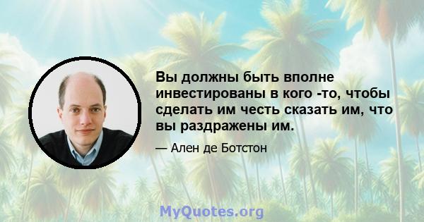 Вы должны быть вполне инвестированы в кого -то, чтобы сделать им честь сказать им, что вы раздражены им.