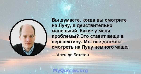 Вы думаете, когда вы смотрите на Луну, я действительно маленький. Какие у меня проблемы? Это ставит вещи в перспективу. Мы все должны смотреть на Луну немного чаще.