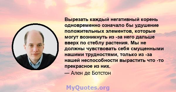 Вырезать каждый негативный корень одновременно означало бы удушение положительных элементов, которые могут возникнуть из -за него дальше вверх по стеблу растения. Мы не должны чувствовать себя смущенными нашими