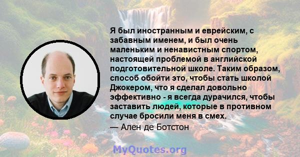 Я был иностранным и еврейским, с забавным именем, и был очень маленьким и ненавистным спортом, настоящей проблемой в английской подготовительной школе. Таким образом, способ обойти это, чтобы стать школой Джокером, что