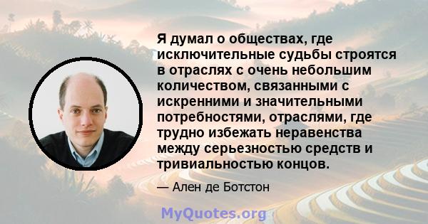 Я думал о обществах, где исключительные судьбы строятся в отраслях с очень небольшим количеством, связанными с искренними и значительными потребностями, отраслями, где трудно избежать неравенства между серьезностью