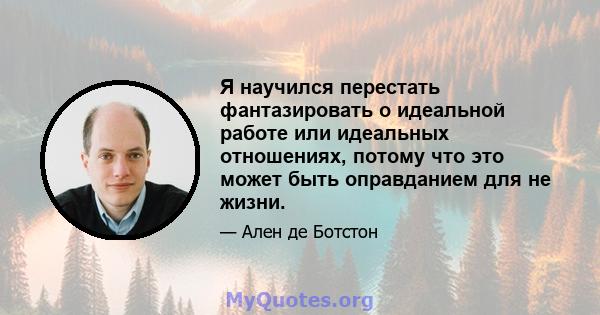 Я научился перестать фантазировать о идеальной работе или идеальных отношениях, потому что это может быть оправданием для не жизни.