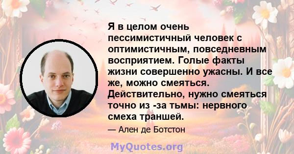 Я в целом очень пессимистичный человек с оптимистичным, повседневным восприятием. Голые факты жизни совершенно ужасны. И все же, можно смеяться. Действительно, нужно смеяться точно из -за тьмы: нервного смеха траншей.