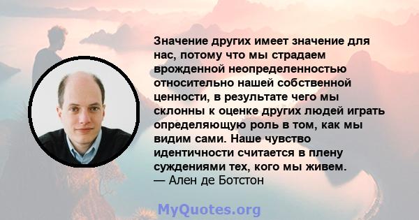 Значение других имеет значение для нас, потому что мы страдаем врожденной неопределенностью относительно нашей собственной ценности, в результате чего мы склонны к оценке других людей играть определяющую роль в том, как 