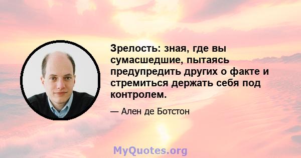 Зрелость: зная, где вы сумасшедшие, пытаясь предупредить других о факте и стремиться держать себя под контролем.