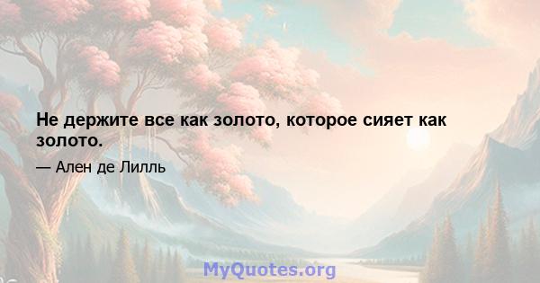 Не держите все как золото, которое сияет как золото.