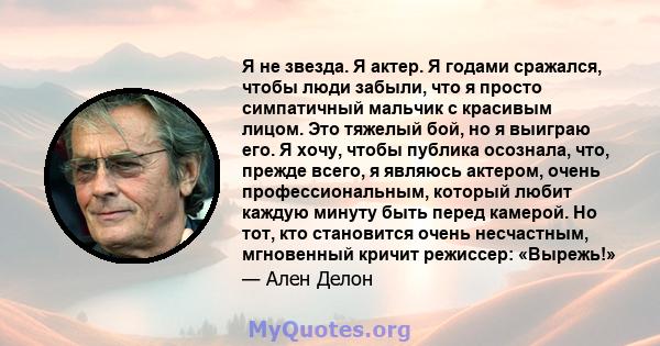 Я не звезда. Я актер. Я годами сражался, чтобы люди забыли, что я просто симпатичный мальчик с красивым лицом. Это тяжелый бой, но я выиграю его. Я хочу, чтобы публика осознала, что, прежде всего, я являюсь актером,