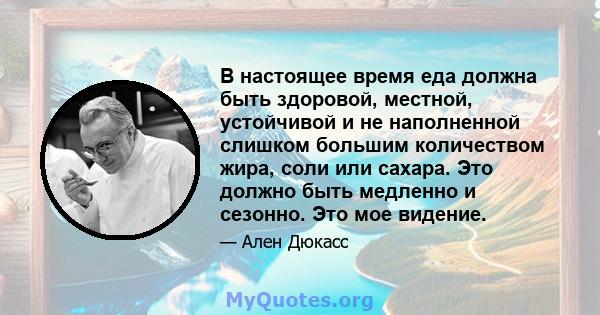 В настоящее время еда должна быть здоровой, местной, устойчивой и не наполненной слишком большим количеством жира, соли или сахара. Это должно быть медленно и сезонно. Это мое видение.