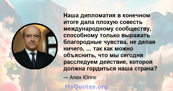 Наша дипломатия в конечном итоге дала плохую совесть международному сообществу, способному только выражать благородные чувства, не делая ничего, ... так как можно объяснить, что мы сегодня расследуем действие, которой