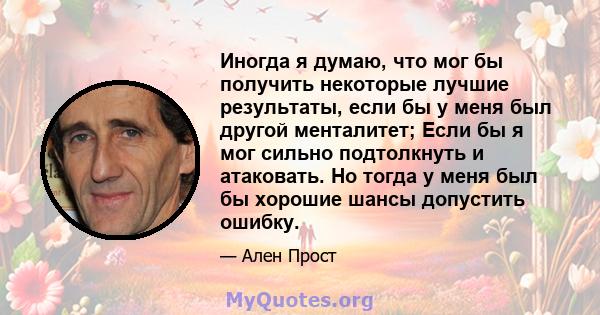 Иногда я думаю, что мог бы получить некоторые лучшие результаты, если бы у меня был другой менталитет; Если бы я мог сильно подтолкнуть и атаковать. Но тогда у меня был бы хорошие шансы допустить ошибку.