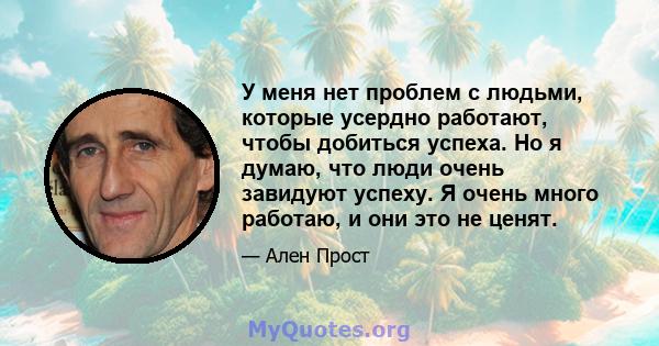 У меня нет проблем с людьми, которые усердно работают, чтобы добиться успеха. Но я думаю, что люди очень завидуют успеху. Я очень много работаю, и они это не ценят.