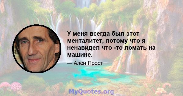 У меня всегда был этот менталитет, потому что я ненавидел что -то ломать на машине.