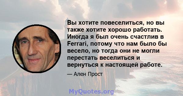 Вы хотите повеселиться, но вы также хотите хорошо работать. Иногда я был очень счастлив в Ferrari, потому что нам было бы весело, но тогда они не могли перестать веселиться и вернуться к настоящей работе.