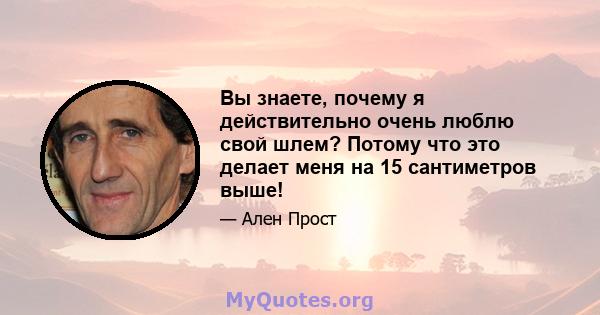 Вы знаете, почему я действительно очень люблю свой шлем? Потому что это делает меня на 15 сантиметров выше!