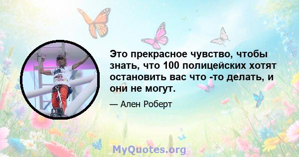 Это прекрасное чувство, чтобы знать, что 100 полицейских хотят остановить вас что -то делать, и они не могут.