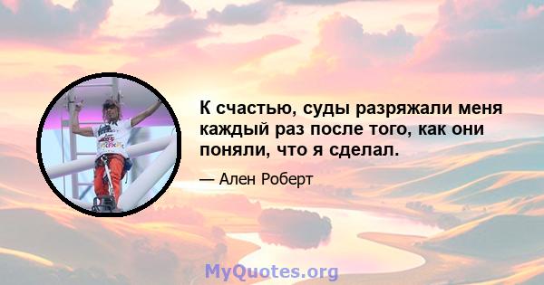 К счастью, суды разряжали меня каждый раз после того, как они поняли, что я сделал.