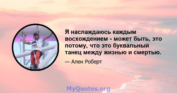 Я наслаждаюсь каждым восхождением - может быть, это потому, что это буквальный танец между жизнью и смертью.