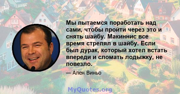 Мы пытаемся поработать над сами, чтобы пройти через это и снять шайбу. Макиннис все время стрелял в шайбу. Если был дурак, который хотел встать впереди и сломать лодыжку, не повезло.