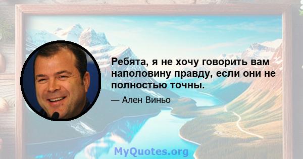 Ребята, я не хочу говорить вам наполовину правду, если они не полностью точны.