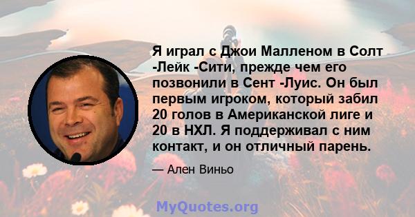 Я играл с Джои Малленом в Солт -Лейк -Сити, прежде чем его позвонили в Сент -Луис. Он был первым игроком, который забил 20 голов в Американской лиге и 20 в НХЛ. Я поддерживал с ним контакт, и он отличный парень.