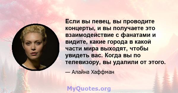 Если вы певец, вы проводите концерты, и вы получаете это взаимодействие с фанатами и видите, какие города в какой части мира выходят, чтобы увидеть вас. Когда вы по телевизору, вы удалили от этого.