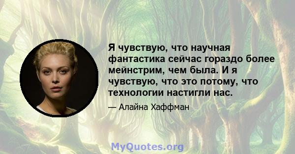 Я чувствую, что научная фантастика сейчас гораздо более мейнстрим, чем была. И я чувствую, что это потому, что технологии настигли нас.