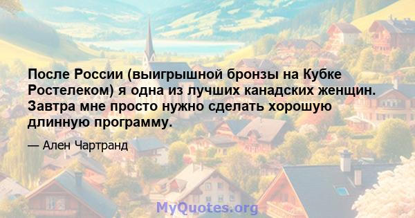 После России (выигрышной бронзы на Кубке Ростелеком) я одна из лучших канадских женщин. Завтра мне просто нужно сделать хорошую длинную программу.